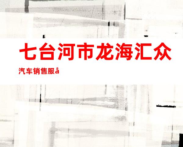 七台河市龙海汇众汽车销售服务有限公司