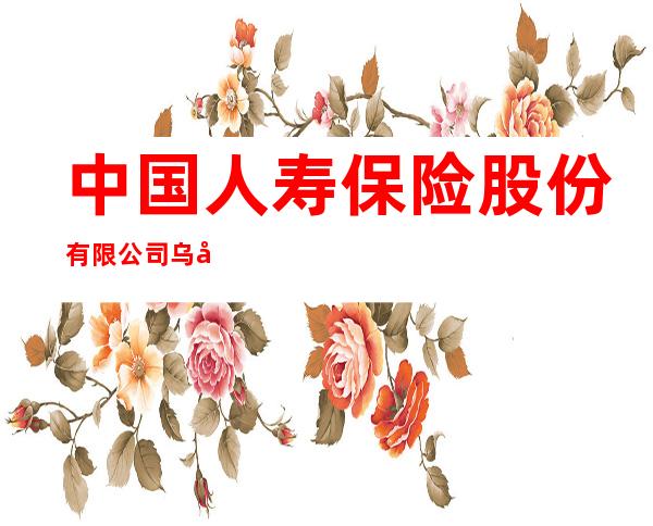 中国人寿保险股份有限公司乌兰浩特市支公司