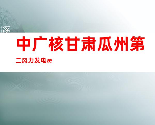 中广核甘肃瓜州第二风力发电有限公司