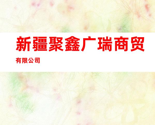 新疆聚鑫广瑞商贸有限公司