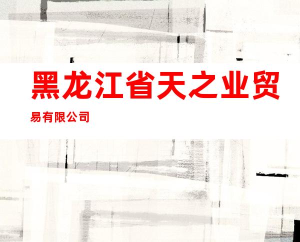 黑龙江省天之业贸易有限公司