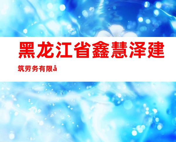 黑龙江省鑫慧泽建筑劳务有限公司